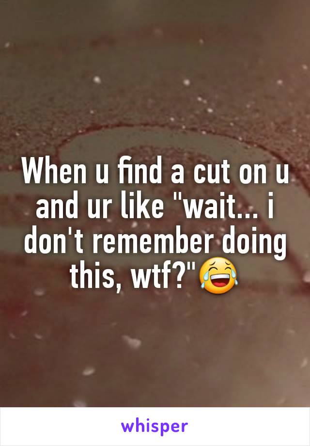 When u find a cut on u and ur like "wait... i don't remember doing this, wtf?"😂