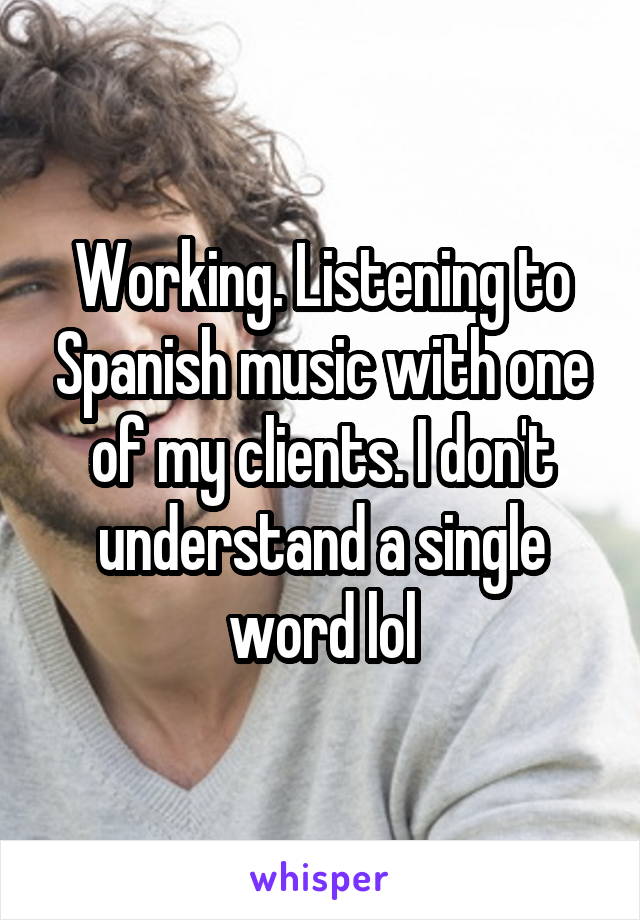 Working. Listening to Spanish music with one of my clients. I don't understand a single word lol