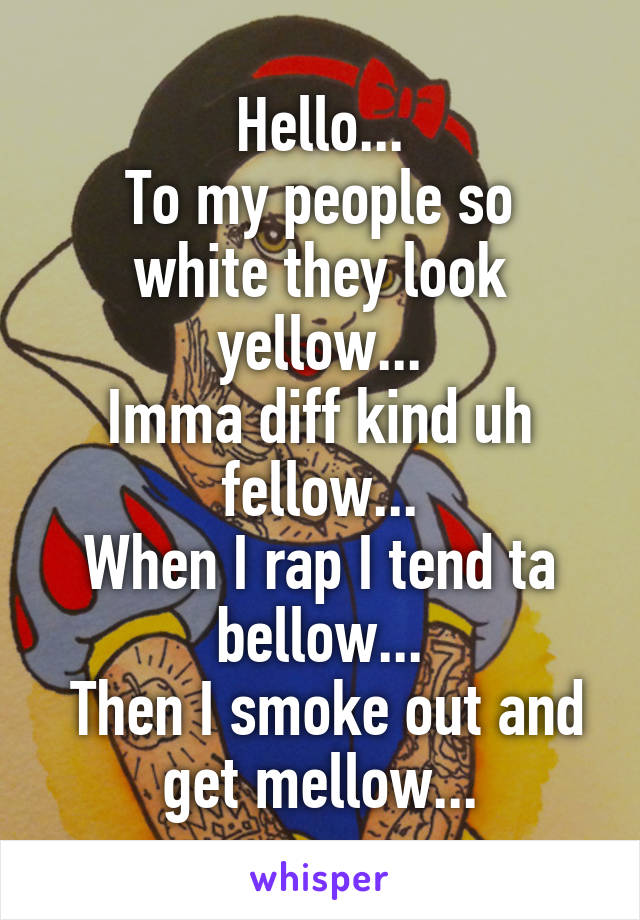 Hello...
To my people so white they look yellow...
Imma diff kind uh fellow...
When I rap I tend ta bellow...
 Then I smoke out and get mellow...
