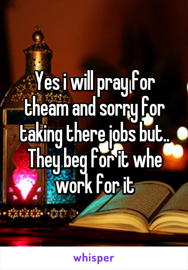 Yes i will pray for theam and sorry for taking there jobs but..
They beg for it whe work for it