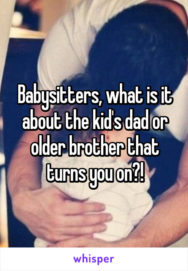 Babysitters, what is it about the kid's dad or older brother that turns you on?!