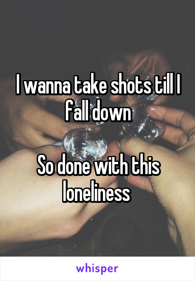I wanna take shots till I fall down

So done with this loneliness 