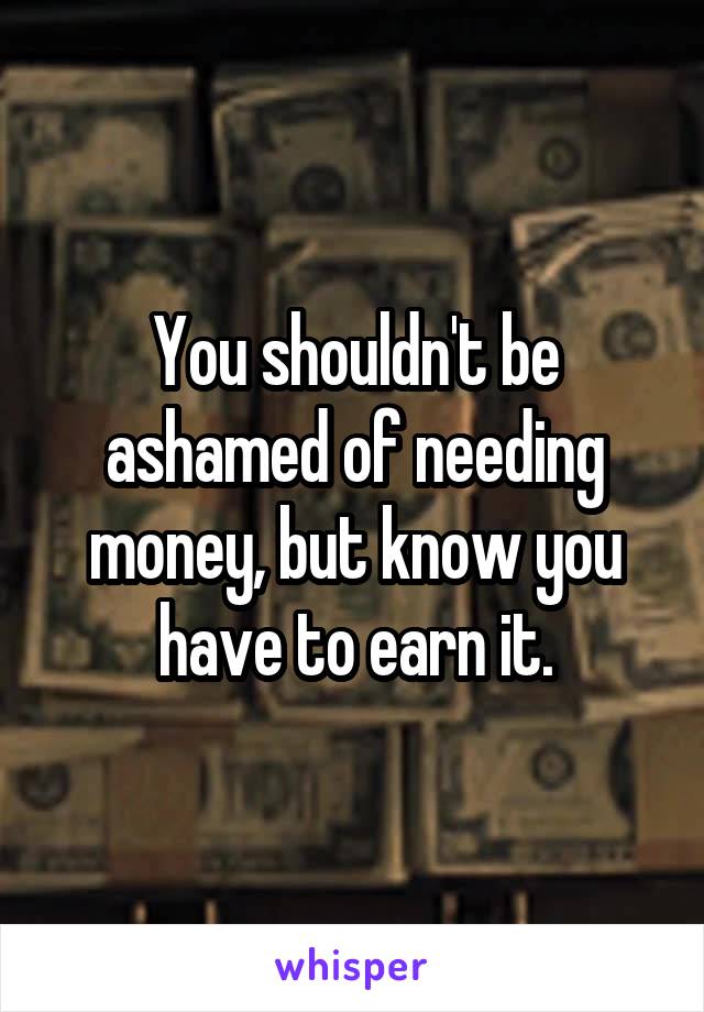 You shouldn't be ashamed of needing money, but know you have to earn it.