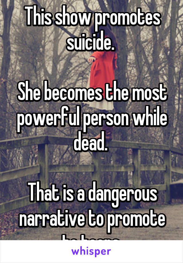 This show promotes suicide. 

She becomes the most powerful person while dead. 

That is a dangerous narrative to promote to teens.