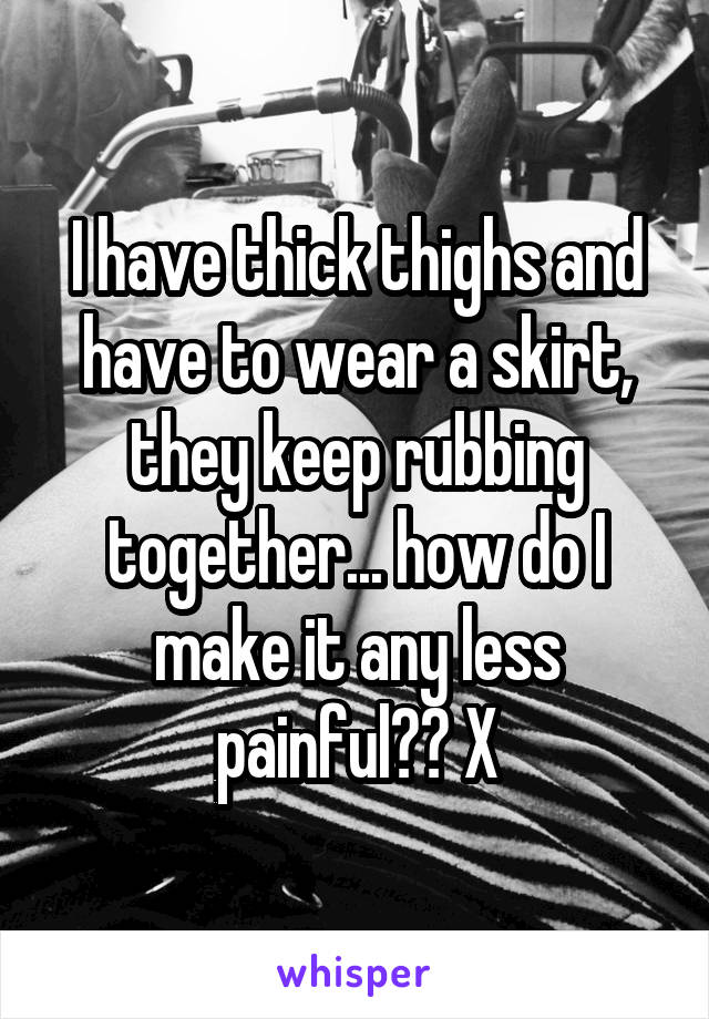 I have thick thighs and have to wear a skirt, they keep rubbing together... how do I make it any less painful?? X