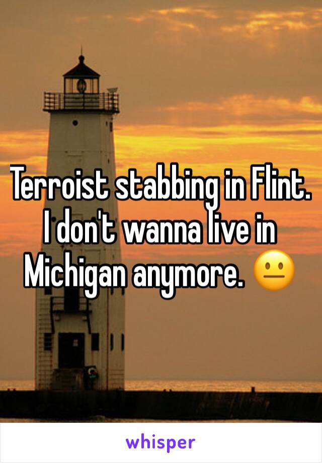 Terroist stabbing in Flint. I don't wanna live in Michigan anymore. 😐