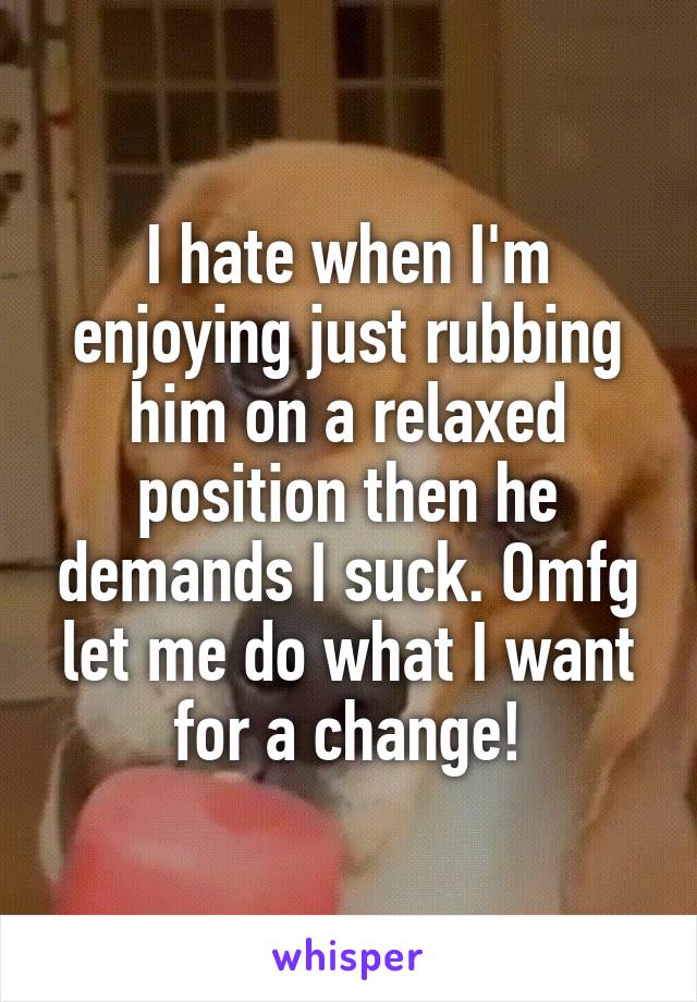 I hate when I'm enjoying just rubbing him on a relaxed position then he demands I suck. Omfg let me do what I want for a change!