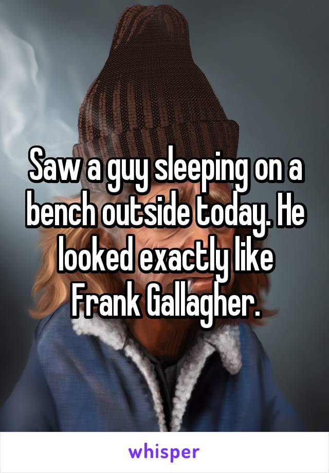Saw a guy sleeping on a bench outside today. He looked exactly like Frank Gallagher.
