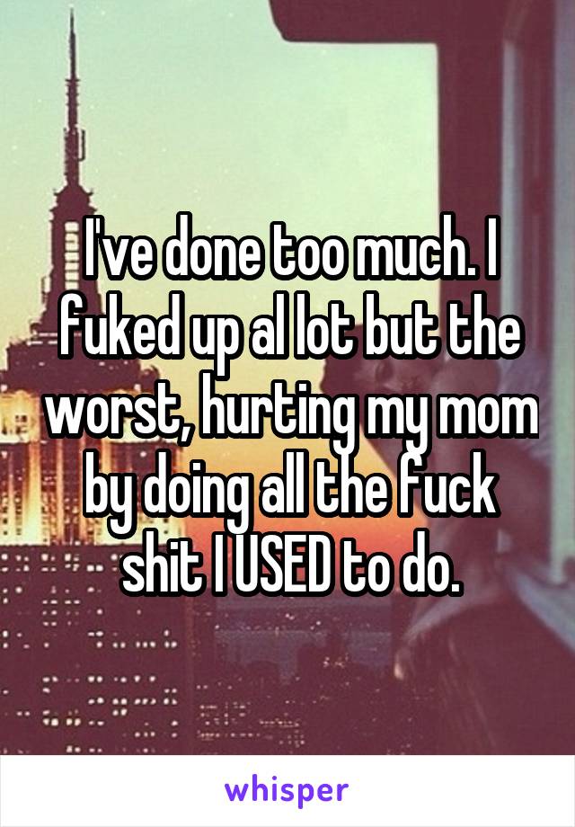 I've done too much. I fuked up al lot but the worst, hurting my mom by doing all the fuck shit I USED to do.