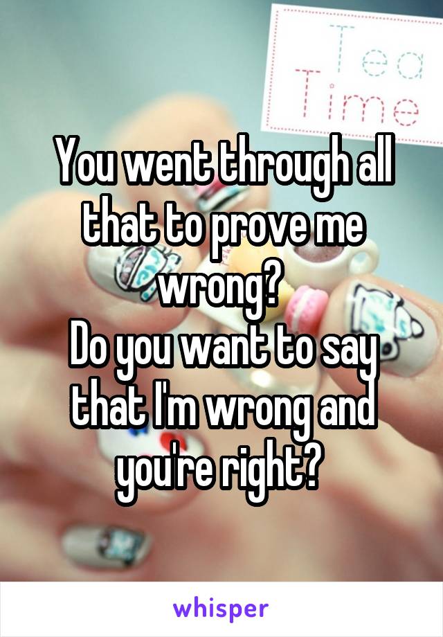 You went through all that to prove me wrong? 
Do you want to say that I'm wrong and you're right? 