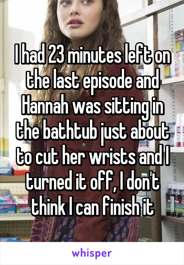 I had 23 minutes left on the last episode and Hannah was sitting in the bathtub just about to cut her wrists and I turned it off, I don't think I can finish it