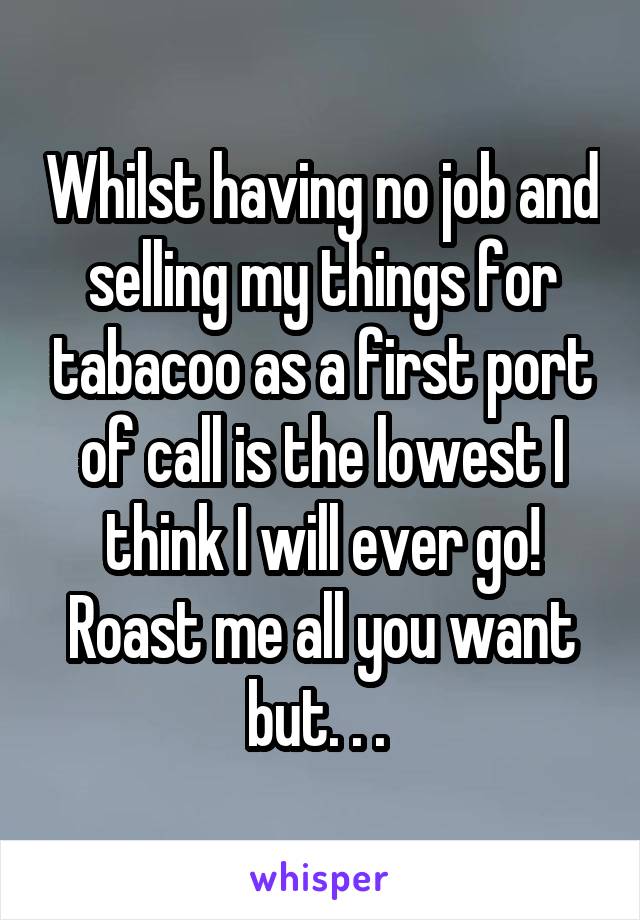 Whilst having no job and selling my things for tabacoo as a first port of call is the lowest I think I will ever go! Roast me all you want but. . . 