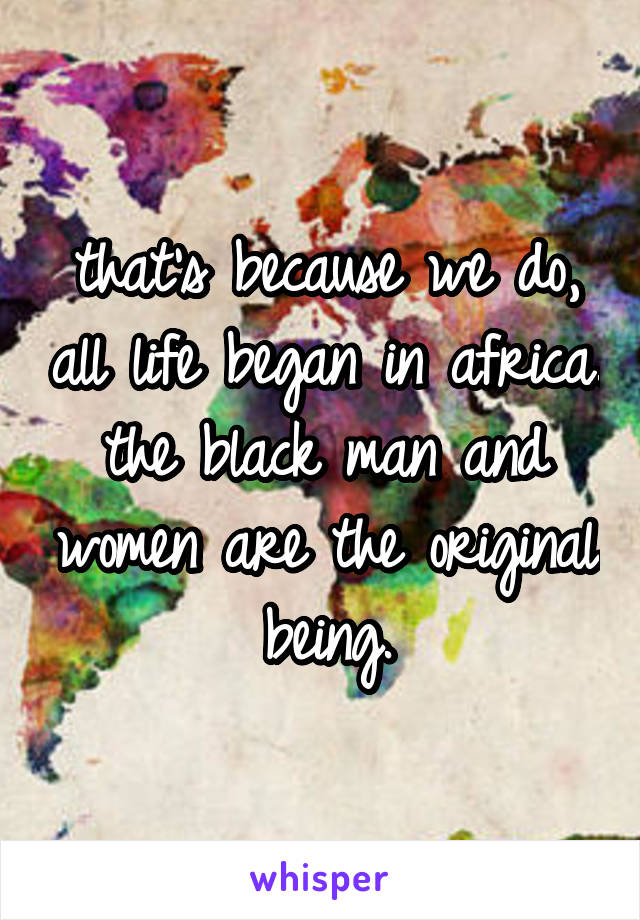 that's because we do, all life began in africa. the black man and women are the original being.