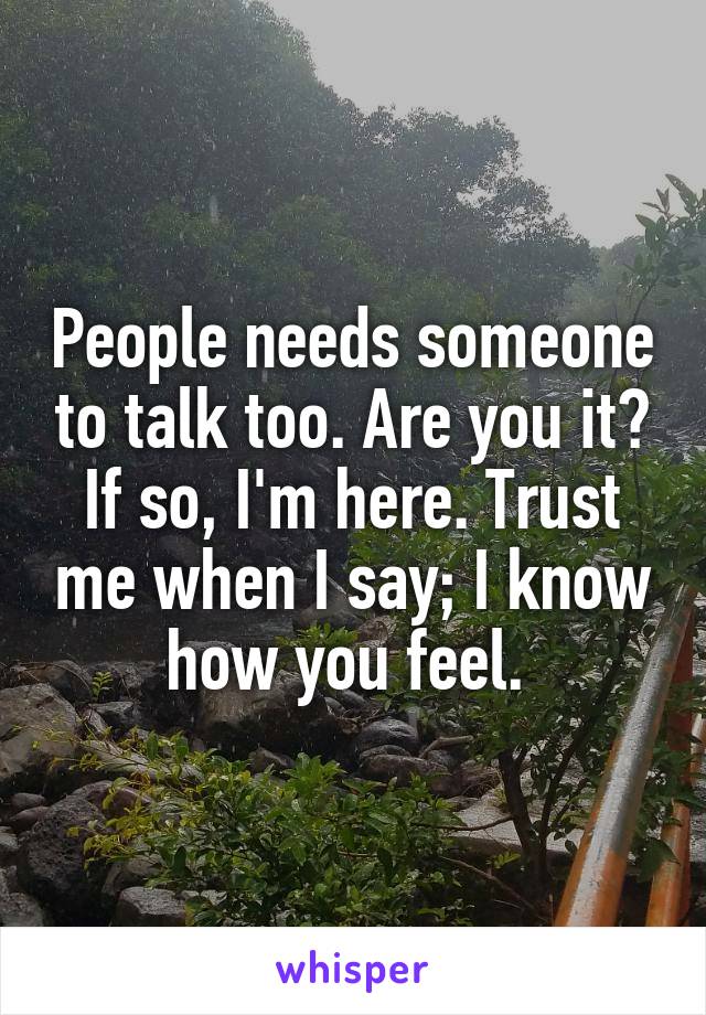 People needs someone to talk too. Are you it? If so, I'm here. Trust me when I say; I know how you feel. 