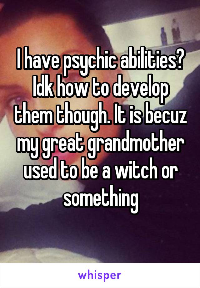 I have psychic abilities? Idk how to develop them though. It is becuz my great grandmother used to be a witch or something
