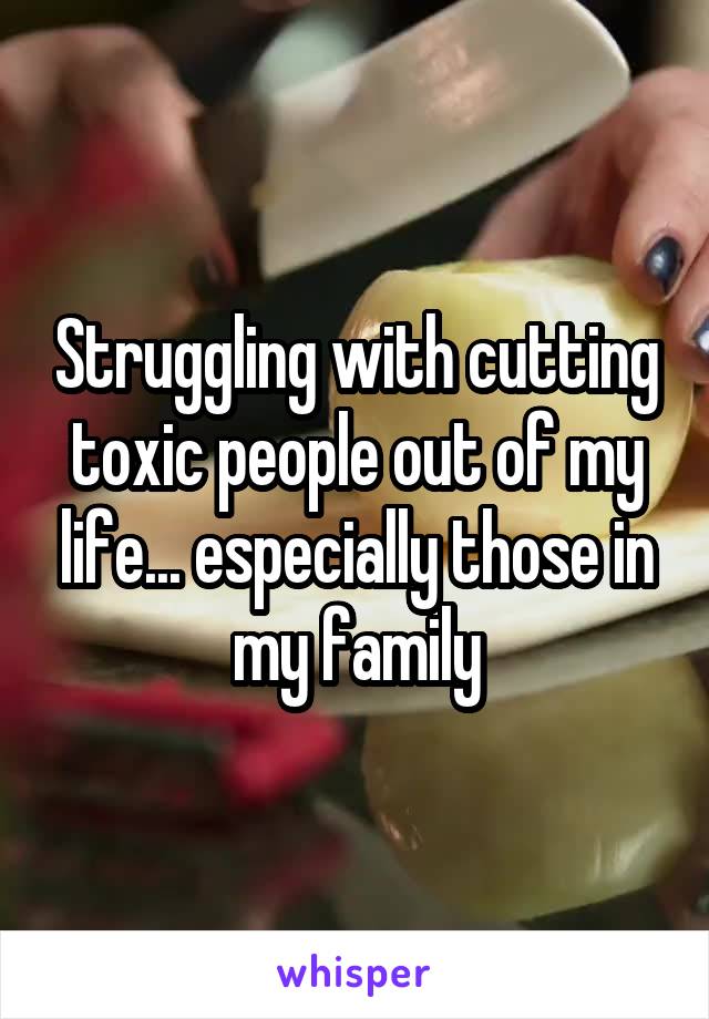 Struggling with cutting toxic people out of my life... especially those in my family