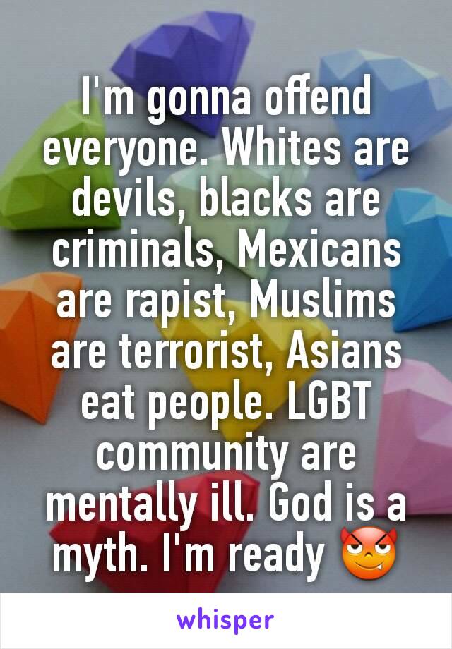 I'm gonna offend everyone. Whites are devils, blacks are criminals, Mexicans are rapist, Muslims are terrorist, Asians eat people. LGBT community are mentally ill. God is a myth. I'm ready 😈