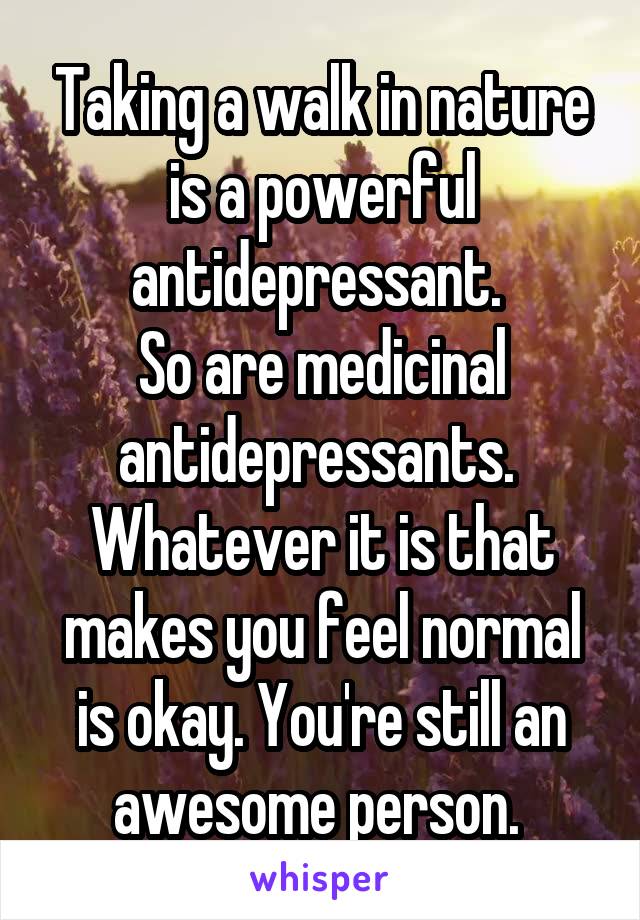 Taking a walk in nature is a powerful antidepressant. 
So are medicinal antidepressants. 
Whatever it is that makes you feel normal is okay. You're still an awesome person. 