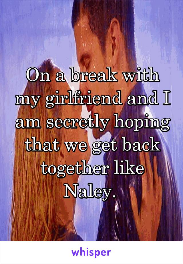 On a break with my girlfriend and I am secretly hoping that we get back together like Naley. 