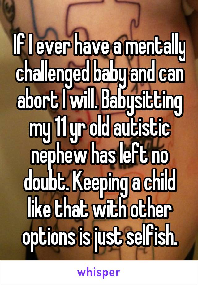 If I ever have a mentally challenged baby and can abort I will. Babysitting my 11 yr old autistic nephew has left no doubt. Keeping a child like that with other options is just selfish.