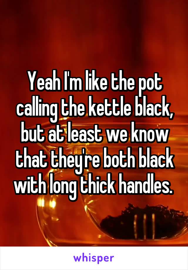Yeah I'm like the pot calling the kettle black, but at least we know that they're both black with long thick handles. 