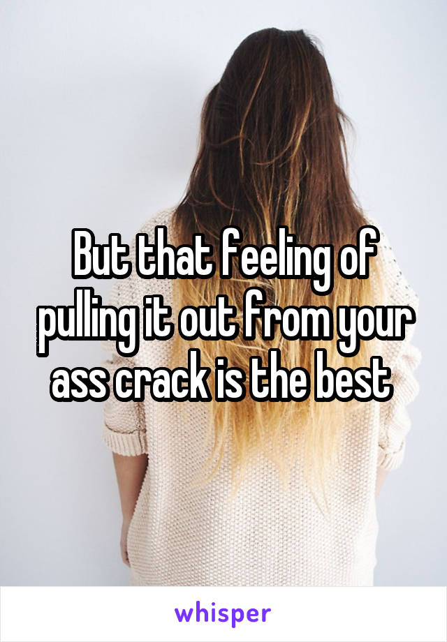 But that feeling of pulling it out from your ass crack is the best 