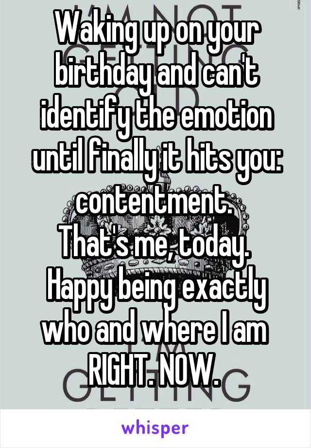 Waking up on your birthday and can't identify the emotion until finally it hits you: contentment. 
That's me, today. 
Happy being exactly who and where I am 
RIGHT. NOW. 
