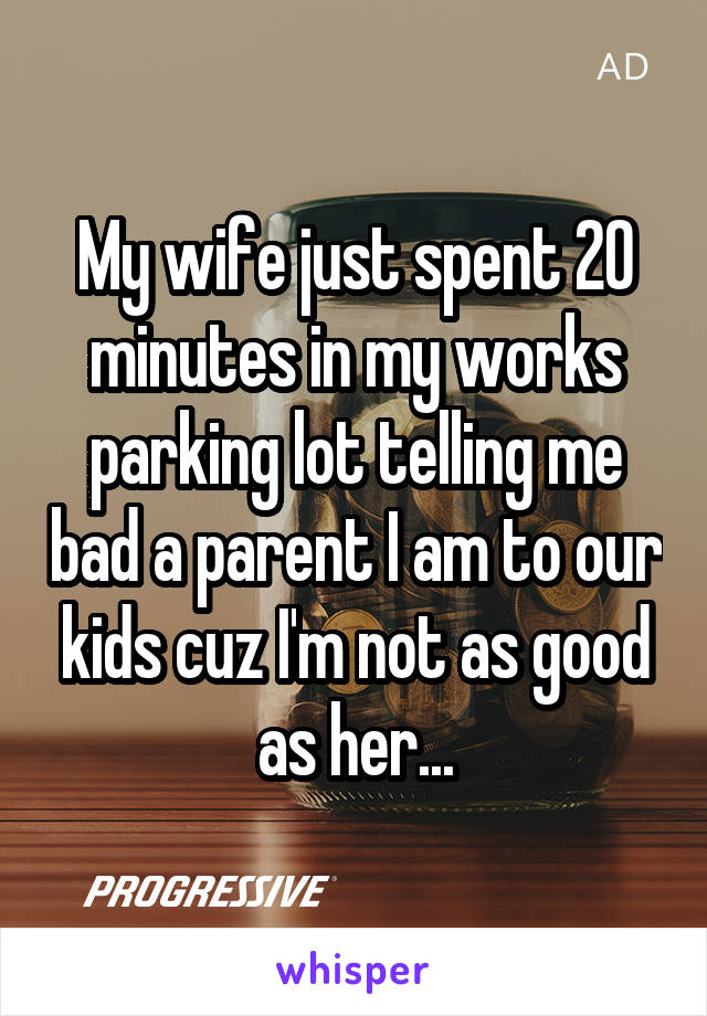 My wife just spent 20 minutes in my works parking lot telling me bad a parent I am to our kids cuz I'm not as good as her...