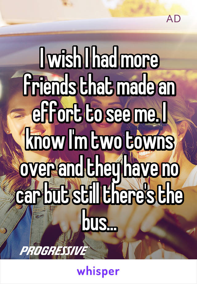 I wish I had more friends that made an effort to see me. I know I'm two towns over and they have no car but still there's the bus...