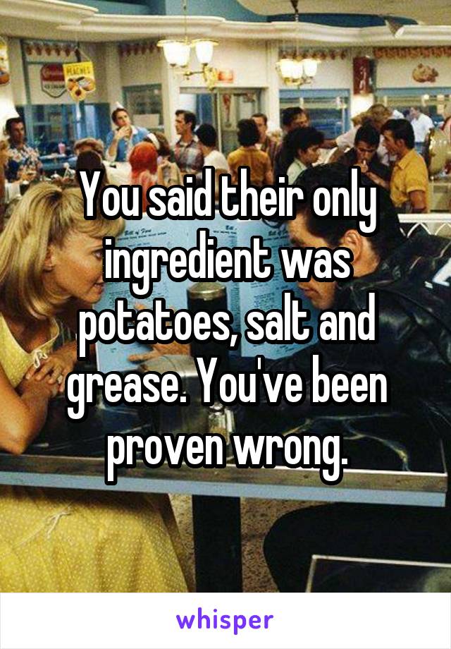 You said their only ingredient was potatoes, salt and grease. You've been proven wrong.