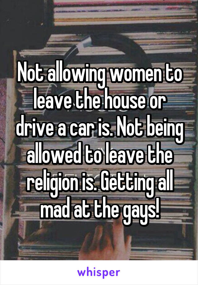Not allowing women to leave the house or drive a car is. Not being allowed to leave the religion is. Getting all mad at the gays!