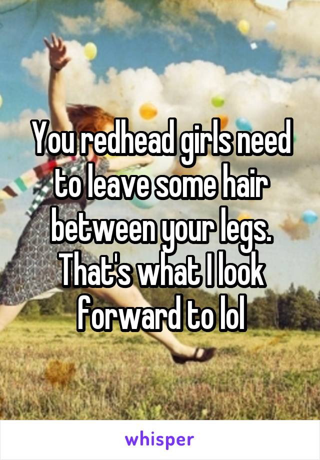 You redhead girls need to leave some hair between your legs. That's what I look forward to lol