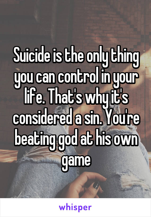 Suicide is the only thing you can control in your life. That's why it's considered a sin. You're beating god at his own game