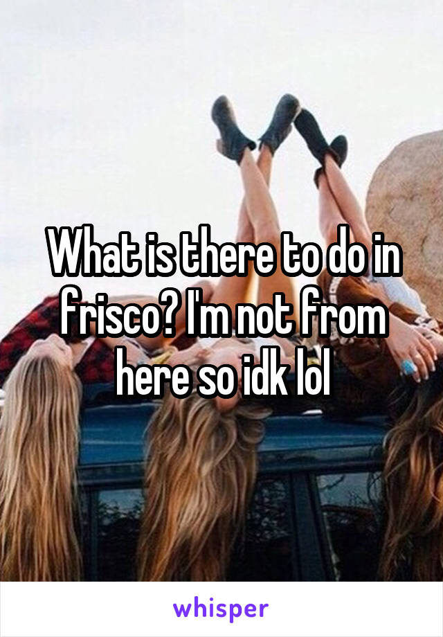 What is there to do in frisco? I'm not from here so idk lol