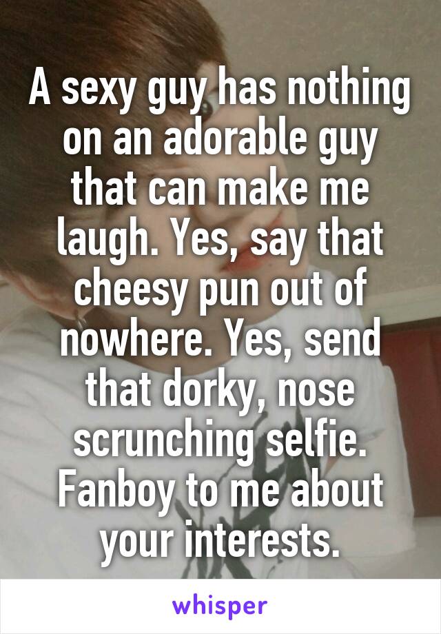 A sexy guy has nothing on an adorable guy that can make me laugh. Yes, say that cheesy pun out of nowhere. Yes, send that dorky, nose scrunching selfie. Fanboy to me about your interests.
