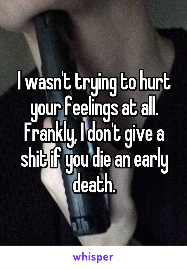 I wasn't trying to hurt your feelings at all. Frankly, I don't give a shit if you die an early death.