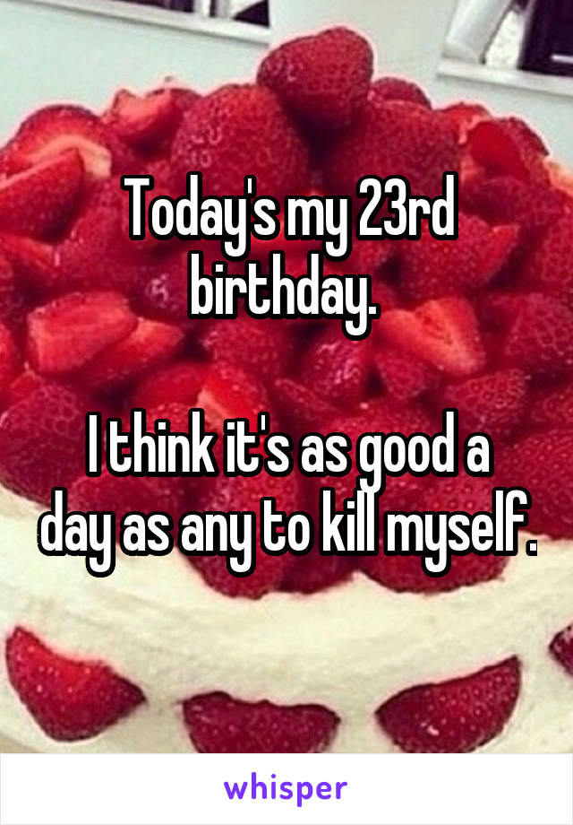 Today's my 23rd birthday. 

I think it's as good a day as any to kill myself. 