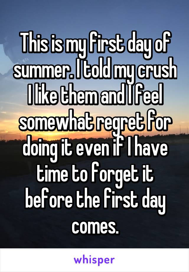 This is my first day of summer. I told my crush I like them and I feel somewhat regret for doing it even if I have time to forget it before the first day comes.