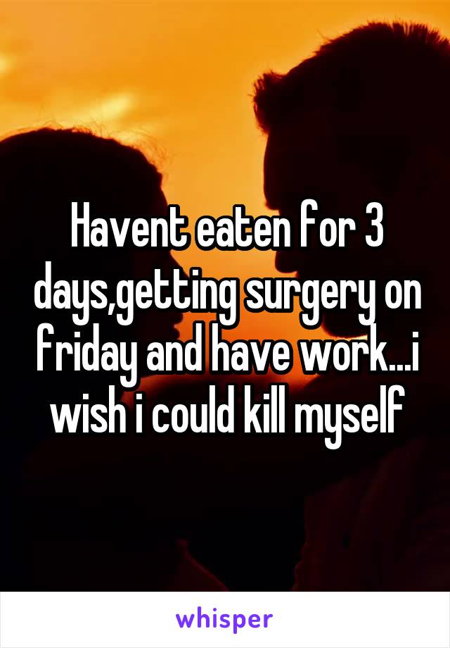 Havent eaten for 3 days,getting surgery on friday and have work...i wish i could kill myself