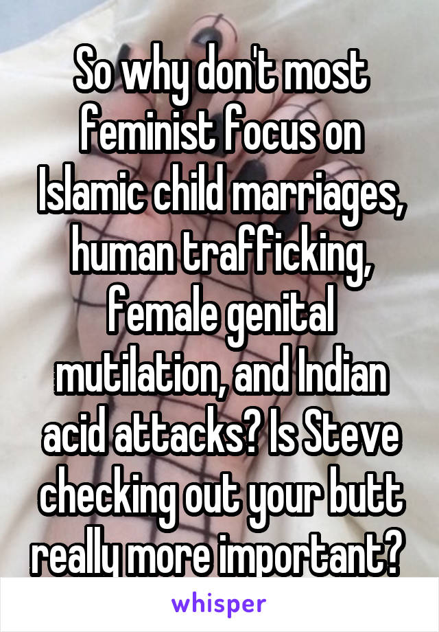 So why don't most feminist focus on Islamic child marriages, human trafficking, female genital mutilation, and Indian acid attacks? Is Steve checking out your butt really more important? 