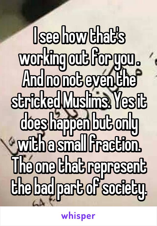 I see how that's working out for you . And no not even the stricked Muslims. Yes it does happen but only with a small fraction. The one that represent the bad part of society.