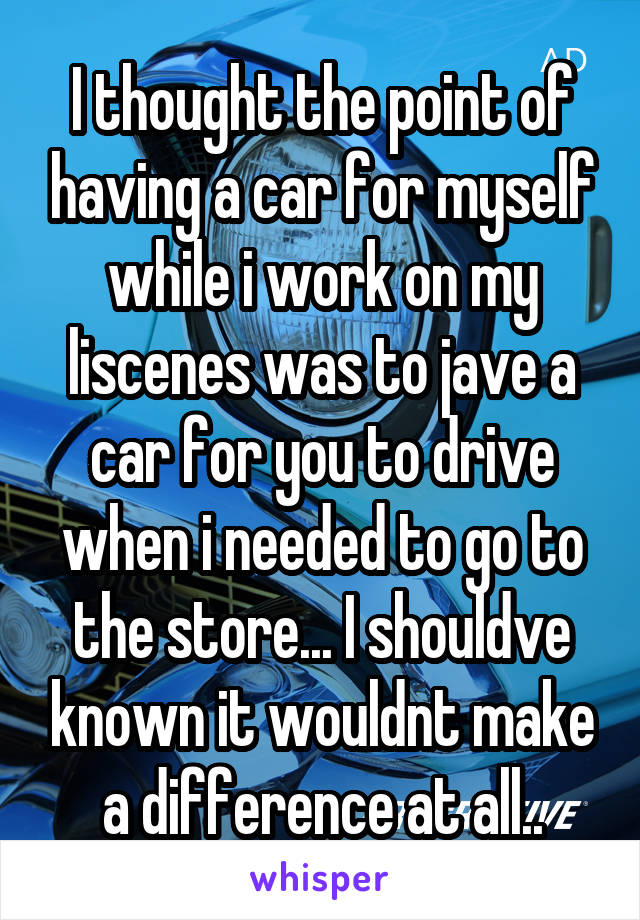 I thought the point of having a car for myself while i work on my liscenes was to jave a car for you to drive when i needed to go to the store... I shouldve known it wouldnt make a difference at all..