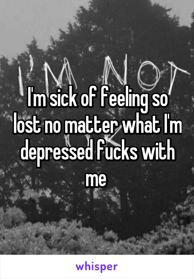 I'm sick of feeling so lost no matter what I'm depressed fucks with me 