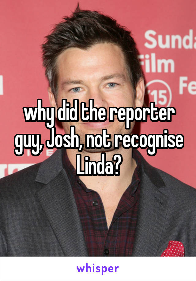 why did the reporter guy, Josh, not recognise Linda?