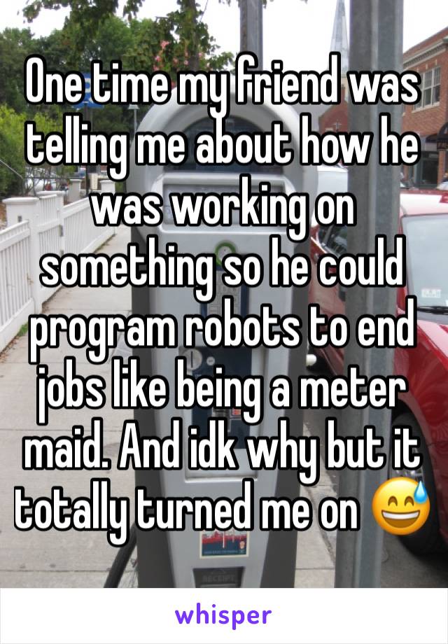 One time my friend was telling me about how he was working on something so he could program robots to end jobs like being a meter maid. And idk why but it totally turned me on 😅