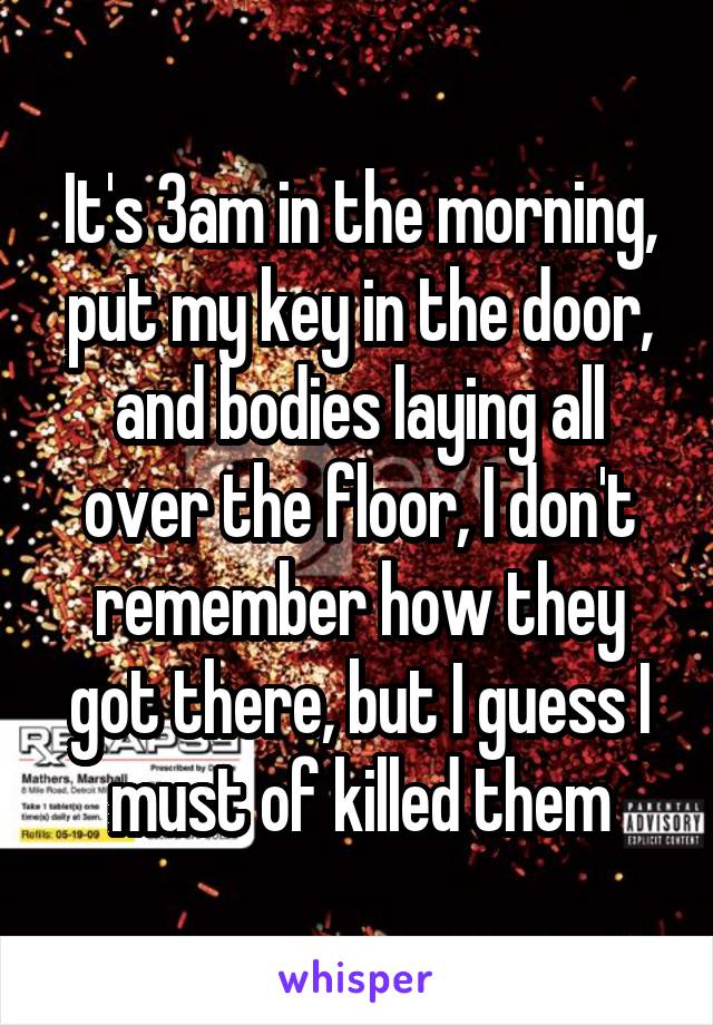 It's 3am in the morning, put my key in the door, and bodies laying all over the floor, I don't remember how they got there, but I guess I must of killed them