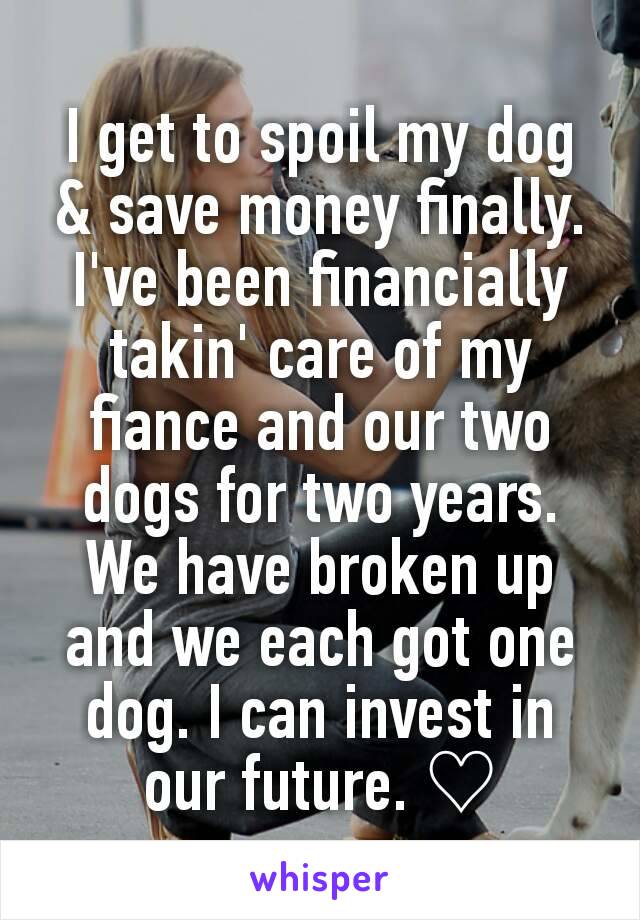 I get to spoil my dog & save money finally. I've been financially takin' care of my fiance and our two dogs for two years. We have broken up and we each got one dog. I can invest in our future. ♡