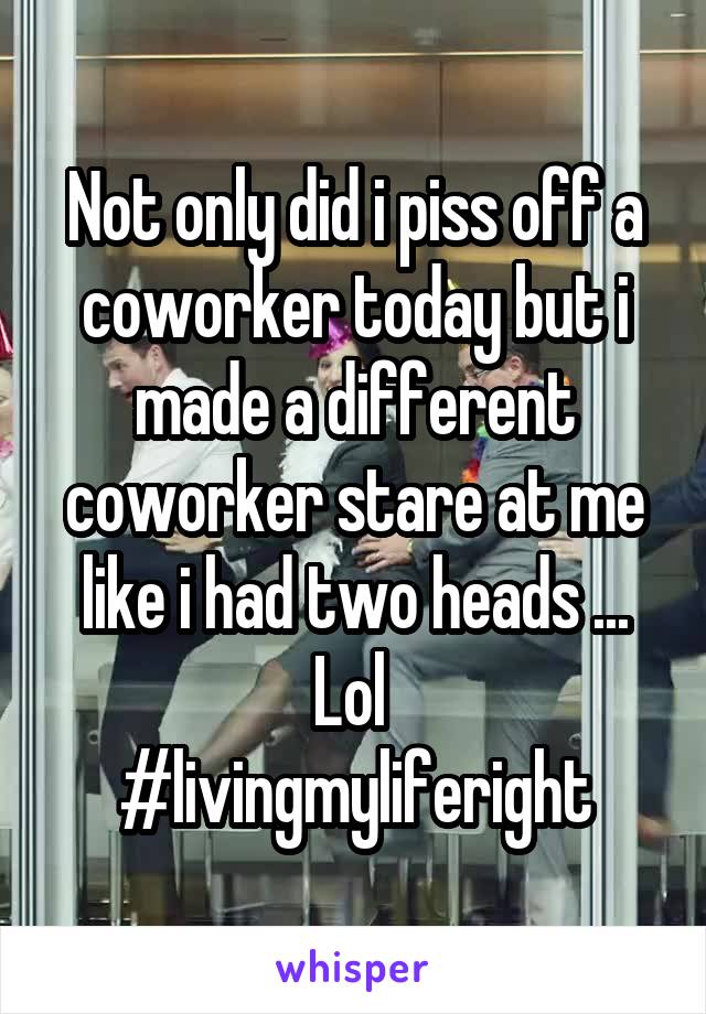 Not only did i piss off a coworker today but i made a different coworker stare at me like i had two heads ... Lol 
#livingmyliferight