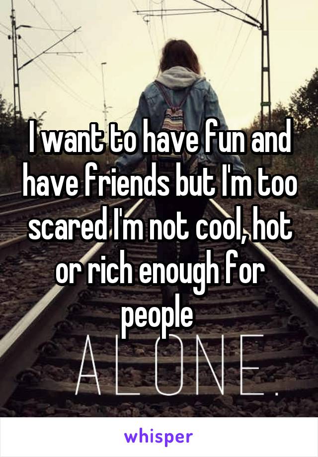 I want to have fun and have friends but I'm too scared I'm not cool, hot or rich enough for people 