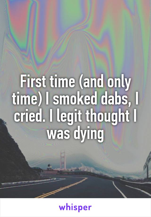 First time (and only time) I smoked dabs, I cried. I legit thought I was dying